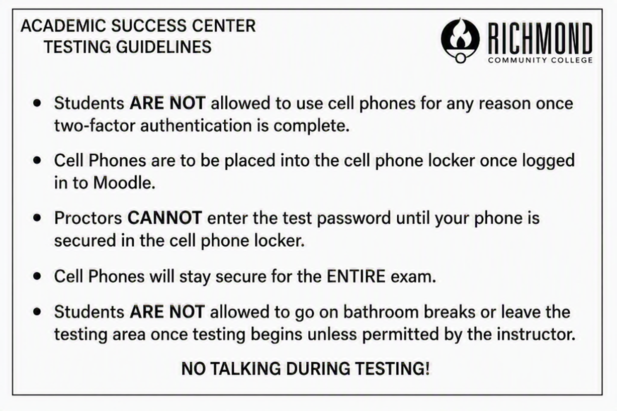ACADEMICSUCCESS CENTER TESTING GUIDELINES • Students ARE NOT allowed to use cell phones for any reason once two-factor authentication is complete. • Cell Phones are to be placed into the cell phone locker once logged in to Moodle. • Proctors CANNOT enter the test password until your phone is secured in the cell phone locker. • Cell Phones will stay secure for the ENTIRE exam. • Students ARE NOT allowed to go on bathroom breaks or leave the testing area once testing begins unless permitted by the instructor. NO TALKING DURING TESTING!